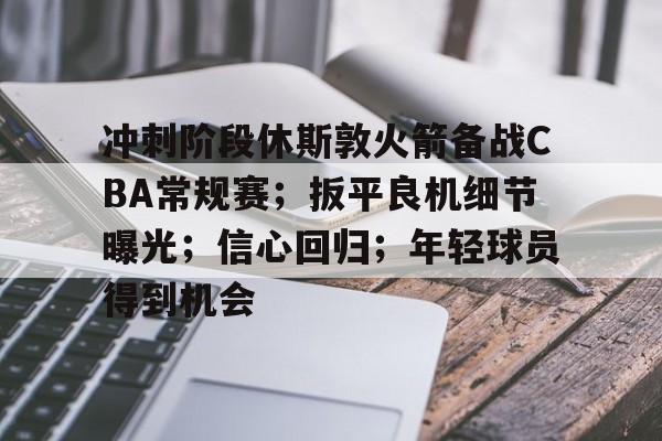 爱游戏体育APP下载-关于冲刺阶段休斯敦火箭备战CBA常规赛；扳平良机细节曝光；信心回归；年轻球员得到机会的信息