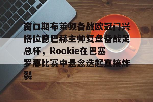 AYX Sports-窗口期布莱顿备战欧冠门兴格拉德巴赫主帅复盘备战足总杯，Rookie在巴塞罗那比赛中悬念迭起直接炸裂的简单介绍